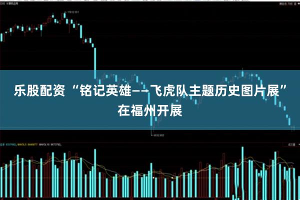 乐股配资 “铭记英雄——飞虎队主题历史图片展”在福州开展