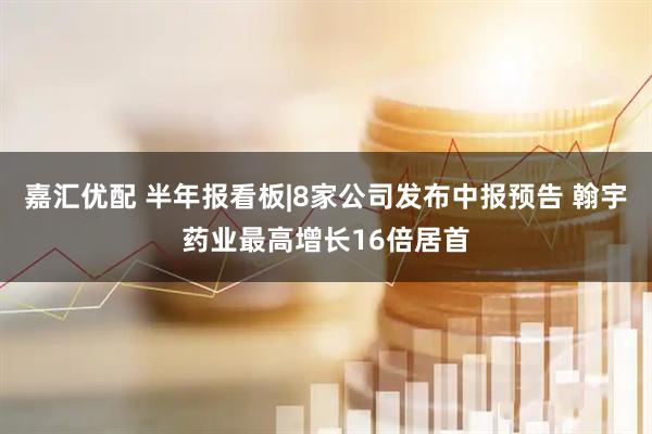 嘉汇优配 半年报看板|8家公司发布中报预告 翰宇药业最高增长16倍居首