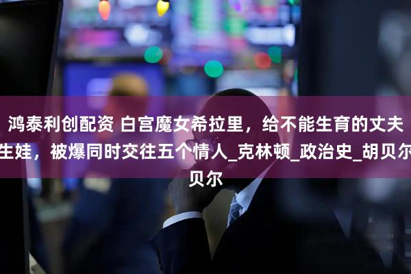 鸿泰利创配资 白宫魔女希拉里，给不能生育的丈夫生娃，被爆同时交往五个情人_克林顿_政治史_胡贝尔