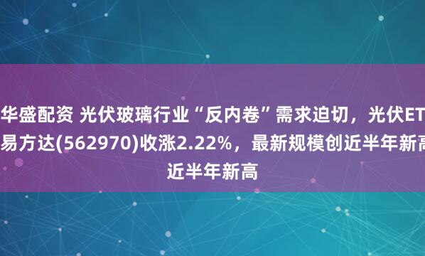 华盛配资 光伏玻璃行业“反内卷”需求迫切，光伏ETF易方达(562970)收涨2.22%，最新规模创近半年新高