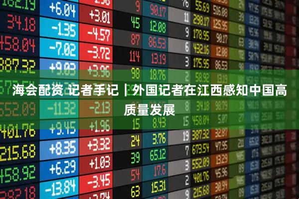 海会配资 记者手记｜外国记者在江西感知中国高质量发展