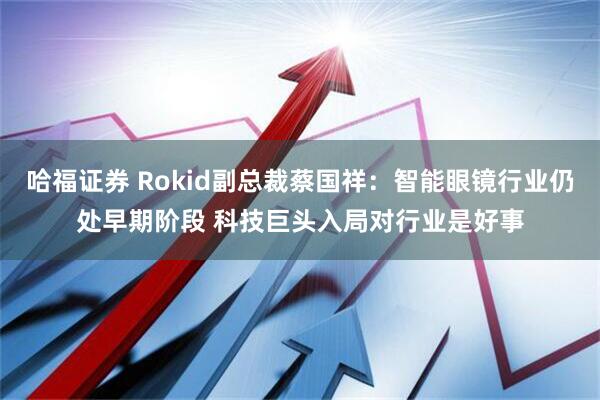 哈福证券 Rokid副总裁蔡国祥：智能眼镜行业仍处早期阶段 科技巨头入局对行业是好事
