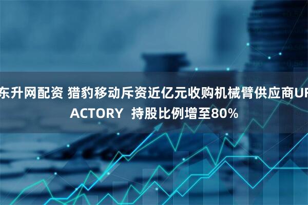 东升网配资 猎豹移动斥资近亿元收购机械臂供应商UFACTORY  持股比例增至80%