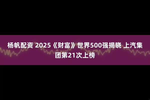 杨帆配资 2025《财富》世界500强揭晓 上汽集团第21次上榜