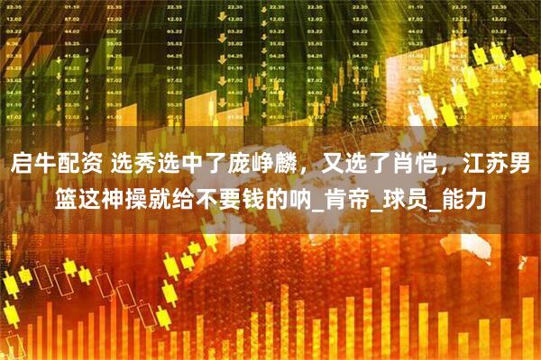 启牛配资 选秀选中了庞峥麟，又选了肖恺，江苏男篮这神操就给不要钱的呐_肯帝_球员_能力