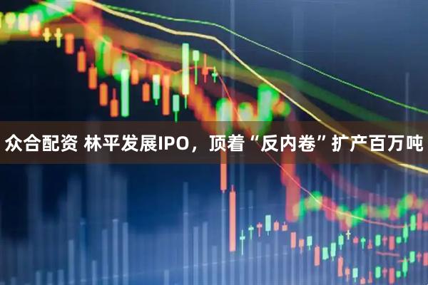 众合配资 林平发展IPO，顶着“反内卷”扩产百万吨