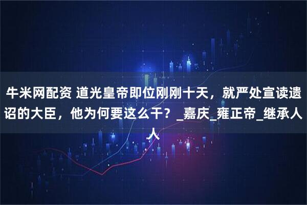 牛米网配资 道光皇帝即位刚刚十天，就严处宣读遗诏的大臣，他为何要这么干？_嘉庆_雍正帝_继承人