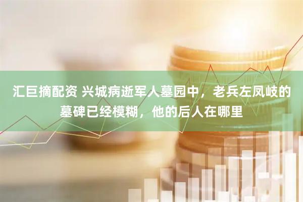 汇巨摘配资 兴城病逝军人墓园中，老兵左凤岐的墓碑已经模糊，他的后人在哪里