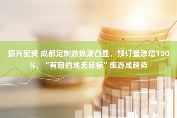 振兴配资 成都定制游热潮凸显，预订量激增150%，“有目的地无目标”旅游成趋势