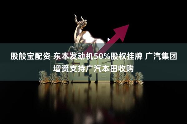 股般宝配资 东本发动机50%股权挂牌 广汽集团增资支持广汽本田收购